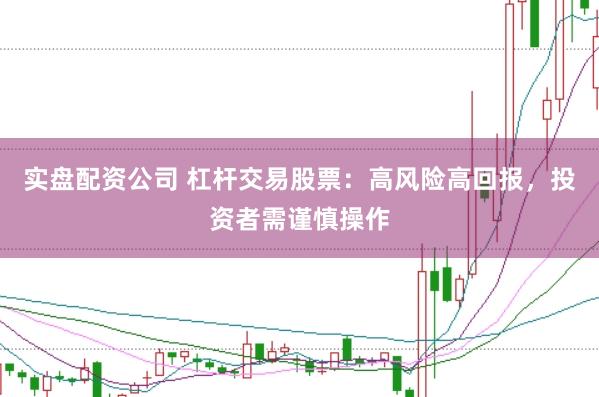 实盘配资公司 杠杆交易股票：高风险高回报，投资者需谨慎操作