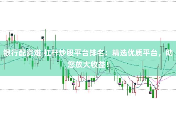 银行配资难 杠杆炒股平台排名：精选优质平台，助您放大收益！