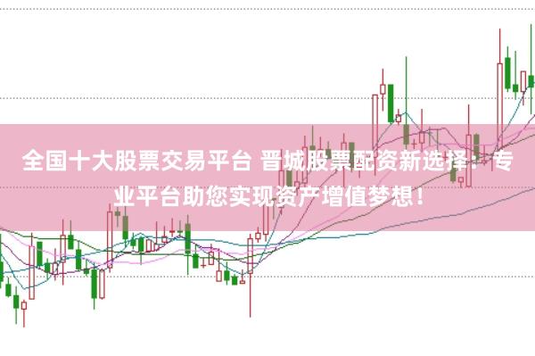 全国十大股票交易平台 晋城股票配资新选择：专业平台助您实现资产增值梦想！