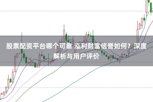 股票配资平台哪个可靠 泓利财富信誉如何？深度解析与用户评价
