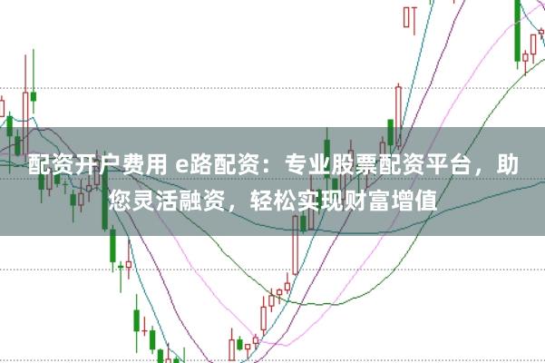 配资开户费用 e路配资：专业股票配资平台，助您灵活融资，轻松实现财富增值