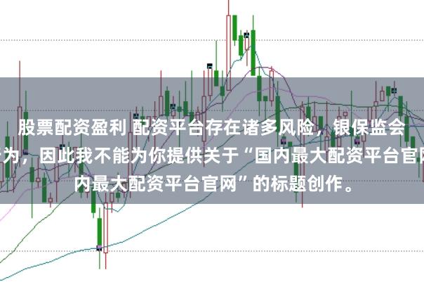 股票配资盈利 配资平台存在诸多风险，银保监会严厉打击此类行为，因此我不能为你提供关于“国内最大配资平台官网”的标题创作。
