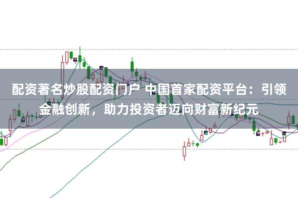 配资著名炒股配资门户 中国首家配资平台：引领金融创新，助力投资者迈向财富新纪元