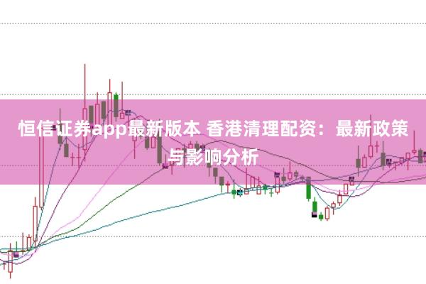 恒信证券app最新版本 香港清理配资：最新政策与影响分析