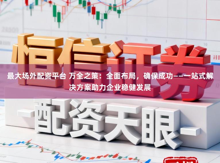 最大场外配资平台 万全之策：全面布局，确保成功——一站式解决方案助力企业稳健发展