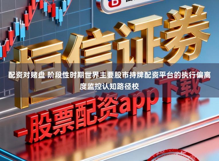 配资对赌盘 阶段性时期世界主要股市持牌配资平台的执行偏离度监控认知路径校