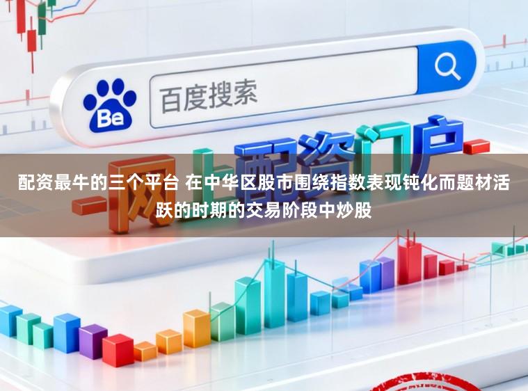 配资最牛的三个平台 在中华区股市围绕指数表现钝化而题材活跃的时期的交易阶段中炒股