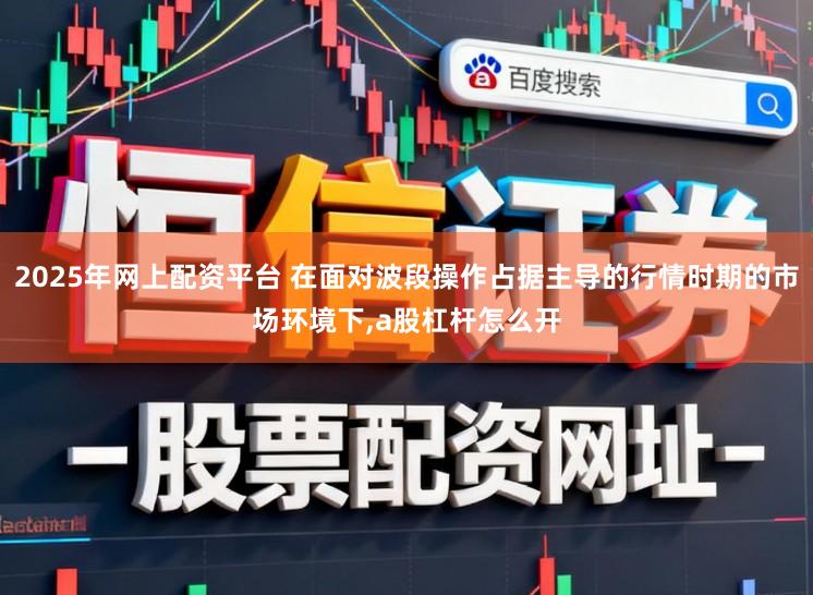 2025年网上配资平台 在面对波段操作占据主导的行情时期的市场环境下,a股杠杆怎么开