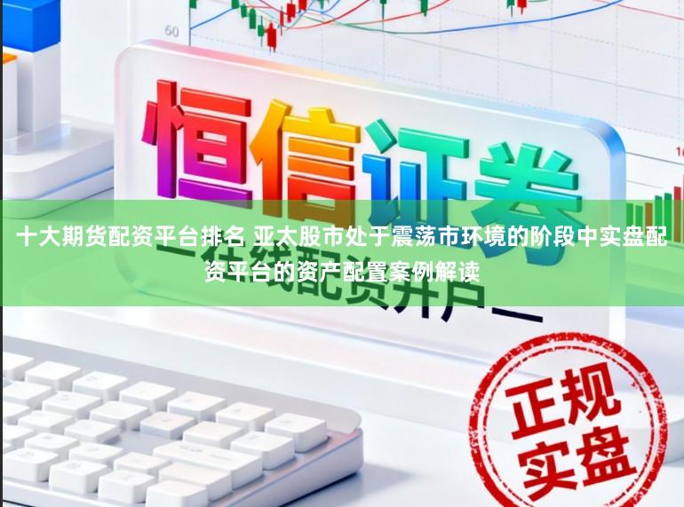 十大期货配资平台排名 亚太股市处于震荡市环境的阶段中实盘配资平台的资产配置案例解读