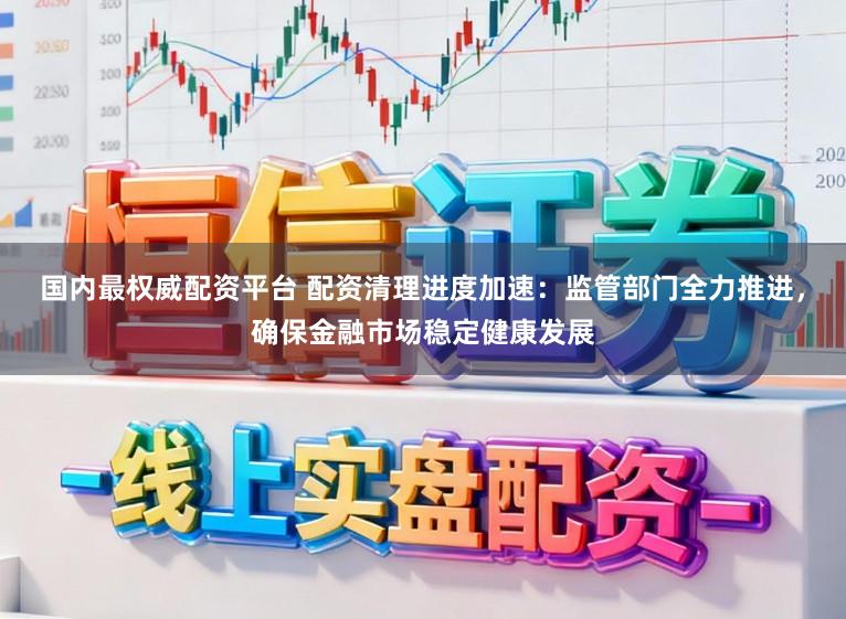 国内最权威配资平台 配资清理进度加速：监管部门全力推进，确保金融市场稳定健康发展