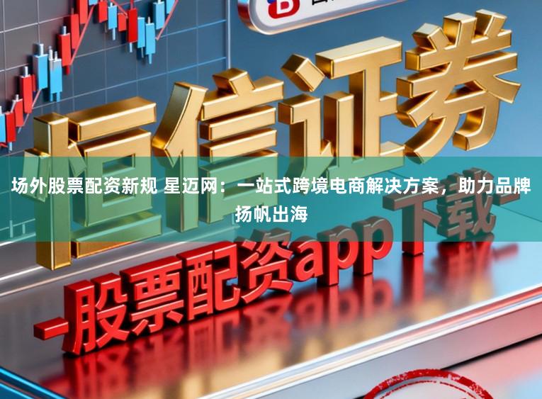 场外股票配资新规 星迈网：一站式跨境电商解决方案，助力品牌扬帆出海