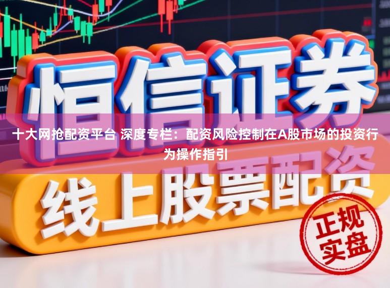 十大网抢配资平台 深度专栏：配资风险控制在A股市场的投资行为操作指引
