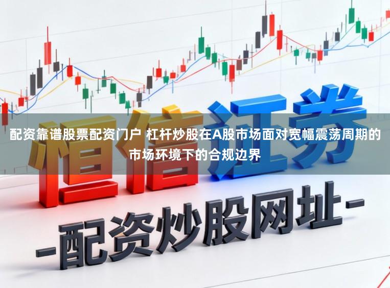 配资靠谱股票配资门户 杠杆炒股在A股市场面对宽幅震荡周期的市场环境下的合规边界