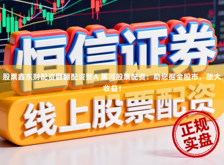 股票鑫东财配资翻翻配资赞A 黑河股票配资：助您掘金股市，放大收益！